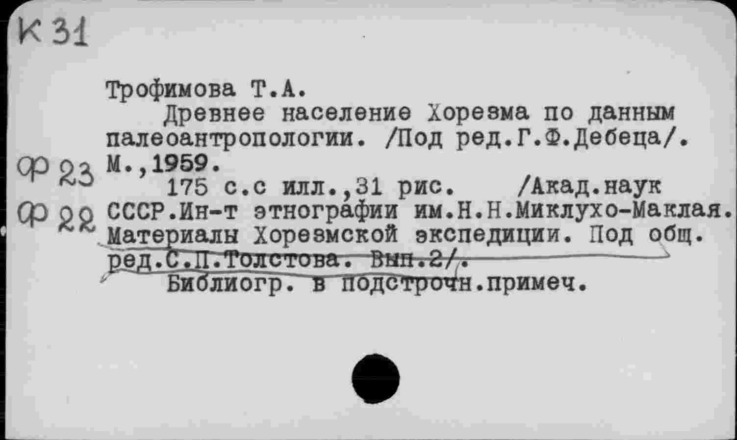 ﻿К 31
Трофимова Т.А.
Древнее население Хорезма по данным палеоантропологии. /Под ред.Г.Ф.Дебеца/.
QOpo М.,1959.
175 с.с илл.,31 рис. /Акад.наук
Ср рр СССР.Ин-т этнографии им.Н.Н.Миклухо-Маклая. Материалы Хорезмской экспедиции. Под общ. ред.С.П. Толстова. Вып. 2/.----------— •
* Библипгр. в Пбдетричн.примеч.